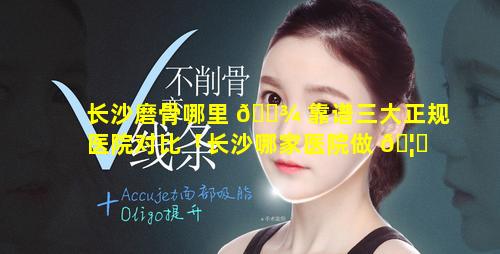 长沙磨骨哪里 🌾 靠谱三大正规医院对比「长沙哪家医院做 🦁 磨骨专业」